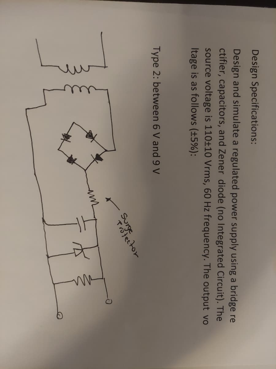 Design Specifications:
Design and simulate a regulated power supply using a bridge re
ctifier, capacitors, and Zener diode (no Integrated Circuit). The
source voltage is 110±10 Vrms, 60 Hz frequency. The output vo
Itage is as follows (±5%):
Type 2: between 6 V and 9 V
Surge sector.
ли
