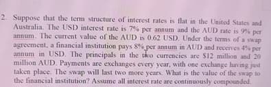 2. Suppose that the term structure of interest rates is flat in the United States and
Australia. The USD interest rate is 7% per annum and the AUD rate is 9% per
annum. The current value of the AUD is 0.62 USD. Under the terms of a swap
agreement, a financial institution pays 8% per annum in AUD and receives 4% per
annum in USD. The principals in the two currencies are $12 million and 20
million AUD. Payments are exchanges every year, with one exchange having just
taken place. The swap will last two more years. What is the value of the swap to
the financial institution? Assume all interest rate are continuously compounded.