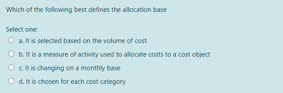 Which of the following best defines the allocation base
Select one:
O a. It is selected based on the volume of cost
O b. It is a measure of activity used to allocate costs to a cost object
O c. It is changing on a monthly base
O d. It is chosen for each cost category
