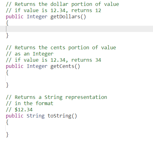 // Returns the dollar portion of value
// if value is 12.34, returns 12
public Integer getDollars()
{
}
// Returns the cents portion of value
// as an Integer
// if value is 12.34, returns 34
public Integer getCents()
{
}
// Returns a String representation
// in the format
// $12.34
public String tostring()
{
}
