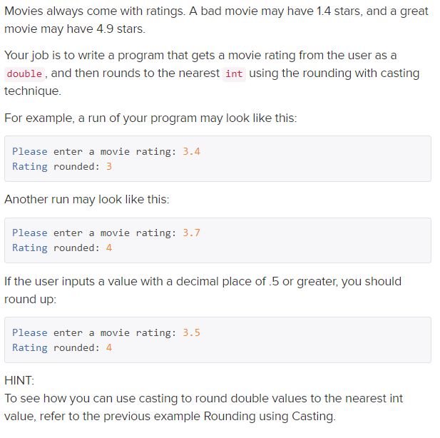 Movies always come with ratings. A bad movie may have 1.4 stars, and a great
movie may have 4.9 stars.
Your job is to write a program that gets a movie rating from the user as a
double, and then rounds to the nearest int using the rounding with casting
technique.
For example, a run of your program may look like this:
Please enter a movie rating: 3.4
Rating rounded: 3
Another run may look like this:
Please enter a movie rating: 3.7
Rating rounded: 4
If the user inputs a value with a decimal place of .5 or greater, you should
round up:
Please enter a movie rating: 3.5
Rating rounded: 4
HINT:
To see how you can use casting to round double values to the nearest int
value, refer to the previous example Rounding using Casting.
