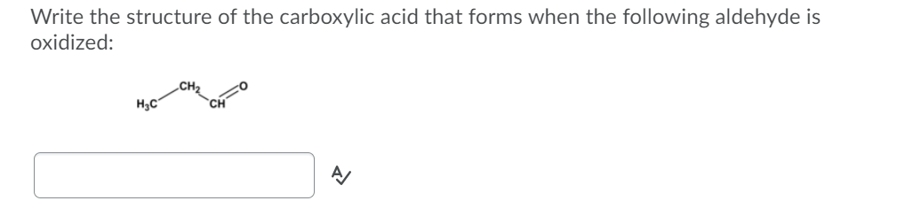Write the structure of the carboxylic acid that forms when the following aldehyde is
oxidized:
H3C
CH
