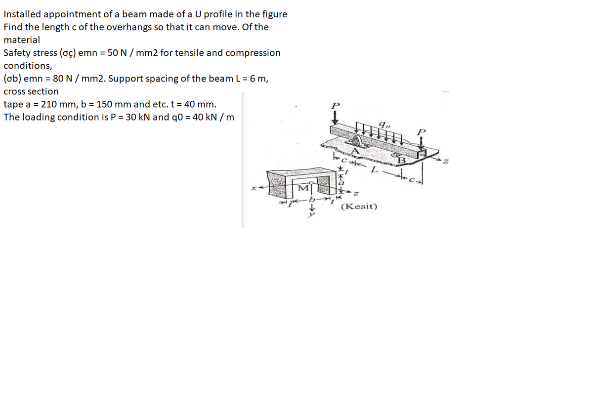 Installed appointment of a beam made of a U profile in the figure
Find the length c of the overhangs so that it can move. Of the
material
Safety stress (oç) emn = 50 N / mm2 for tensile and compression
conditions,
(ob) emn = 80N / mm2. Support spacing of the beam L = 6 m,
cross section
tape a = 210 mm, b = 150 mm and etc. t = 40 mm.
The loading condition is P = 30 kN and q0 = 40 kN / m
B
(Kesit)
