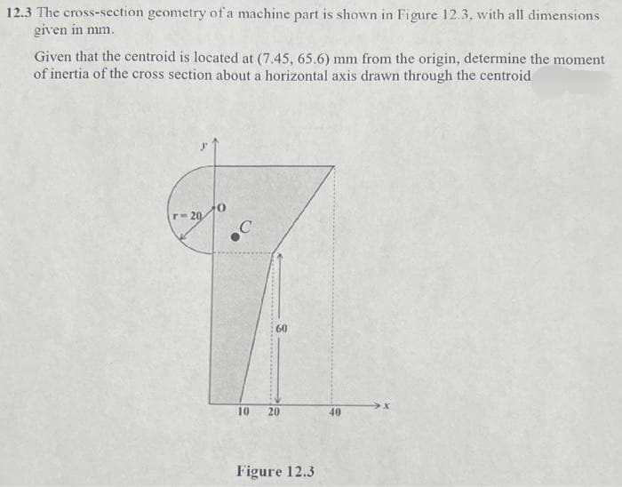 12.3 The cross-section geometry of a machine part is shown in Figure 12.3, with all dimensions
given in mm.
Given that the centroid is located at (7.45, 65.6) mm from the origin, determine the moment
of inertia of the cross section about a horizontal axis drawn through the centroid
r-20
C
60
10
20
40
Figure 12.3