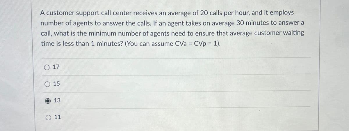 A customer support call center receives an average of 20 calls per hour, and it employs
number of agents to answer the calls. If an agent takes on average 30 minutes to answer a
call, what is the minimum number of agents need to ensure that average customer waiting
time is less than 1 minutes? (You can assume CVa = CVp = 1).
17
15
13
11