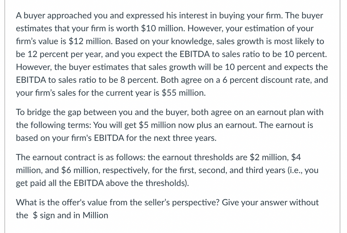 A buyer approached you and expressed his interest in buying your firm. The buyer
estimates that your firm is worth $10 million. However, your estimation of your
firm's value is $12 million. Based on your knowledge, sales growth is most likely to
be 12 percent per year, and you expect the EBITDA to sales ratio to be 10 percent.
However, the buyer estimates that sales growth will be 10 percent and expects the
EBITDA to sales ratio to be 8 percent. Both agree on a 6 percent discount rate, and
your firm's sales for the current year is $55 million.
To bridge the gap between you and the buyer, both agree on an earnout plan with
the following terms: You will get $5 million now plus an earnout. The earnout is
based on your firm's EBITDA for the next three years.
The earnout contract is as follows: the earnout thresholds are $2 million, $4
million, and $6 million, respectively, for the first, second, and third years (i.e., you
get paid all the EBITDA above the thresholds).
What is the offer's value from the seller's perspective? Give your answer without
the $ sign and in Million