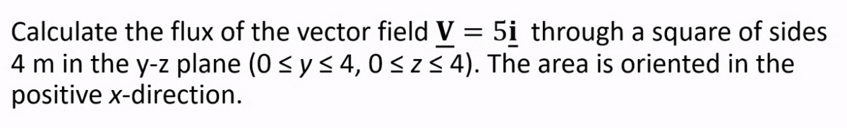 Calculate the flux of the vector field V = 5i through a square of sides
4 m in the y-z plane (0 < ys4, 0<z< 4). The area is oriented in the
positive x-direction.
