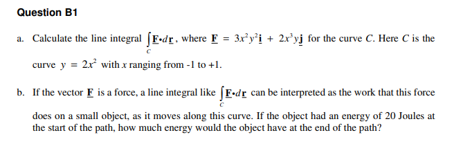Question B1
a. Calculate the line integral (F-dr, where F = 3x y'i + 2x'yj for the curve C. Here C is the
curve y = 2x with x ranging from -1 to +1.
b. If the vector F is a force, a line integral like (F•dr can be interpreted as the work that this force
does on a small object, as it moves along this curve. If the object had an energy of 20 Joules at
the start of the path, how much energy would the object have at the end of the path?

