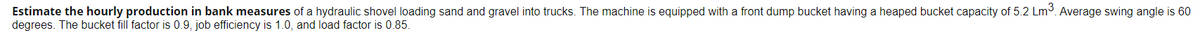 Estimate the hourly production in bank measures of a hydraulic shovel loading sand and gravel into trucks. The machine is equipped with a front dump bucket having a heaped bucket capacity of 5.2 Lm³. Average swing angle is 60
degrees. The bucket fill factor is 0.9, job efficiency is 1.0, and load factor is 0.85.