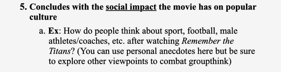 5. Concludes with the social impact the movie has on popular
culture
a. Ex: How do people think about sport, football, male
athletes/coaches, etc. after watching Remember the
Titans? (You can use personal anecdotes here but be sure
to explore other viewpoints to combat groupthink)