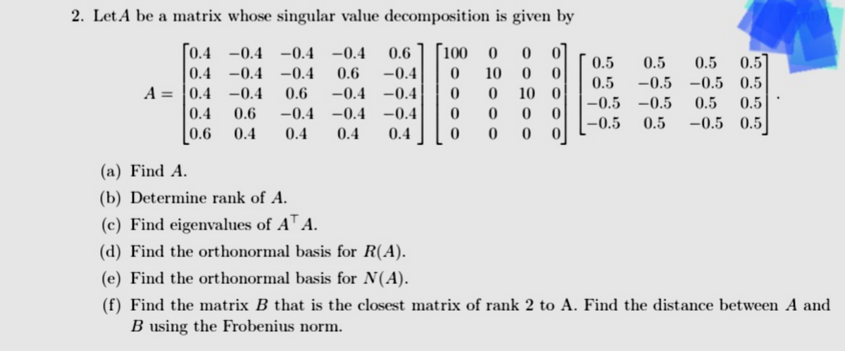 2. Let A be a matrix whose singular value decomposition is given by
[0.4 -0.4 -0.4 -0.4 0.6 [100 0 0 0
-0.4 -0.4 0.6 -0.4 0 10 0 0
0.6 -0.4 -0.4 0 0 10 0
0.4
A 0.4
-0.4
=
0.4
-0.4
0
0
0
0
0.6 -0.4 -0.4
0.4 0.4
0.6
0.4
0.4
0
0 0 0
0.5 0.5
0.57
0.5
0.5 -0.5 -0.5 0.5
-0.5 -0.5 0.5 0.5
-0.5 0.5 -0.5 0.5
(a) Find A.
(b) Determine rank of A.
(c) Find eigenvalues of AT A.
(d) Find the orthonormal basis for R(A).
(e) Find the orthonormal basis for N(A).
(f) Find the matrix B that is the closest matrix of rank 2 to A. Find the distance between A and
B using the Frobenius norm.