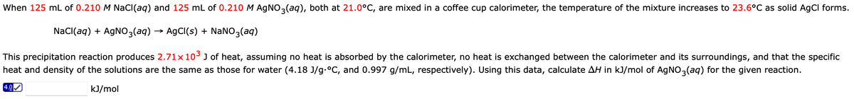 When 125 mL of 0.210 M NaCl(aq) and 125 mL of 0.210 M AgNO3(aq), both at 21.0°C, are mixed in a coffee cup calorimeter, the temperature of the mixture increases to 23.6°C as solid AgCl forms.
NaCl(aq) + AgNO3(aq) → AgCl(s) + NaNO3(aq)
This precipitation reaction produces 2.71× 10³ J of heat, assuming no heat is absorbed by the calorimeter, no heat is exchanged between the calorimeter and its surroundings, and that the specific
heat and density of the solutions are the same as those for water (4.18 J/g.°C, and 0.997 g/mL, respectively). Using this data, calculate AH in kJ/mol of AgNO3(aq) for the given reaction.
kJ/mol
4.0