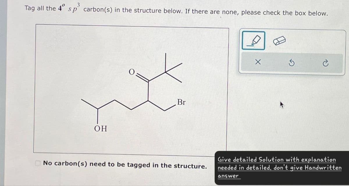Tag all the 4° sp³ carbon(s) in the structure below. If there are none, please check the box below.
OH
Br
No carbon(s) need to be tagged in the structure.
Give detailed Solution with explanation
needed in detailed. don't give Handwritten
answer