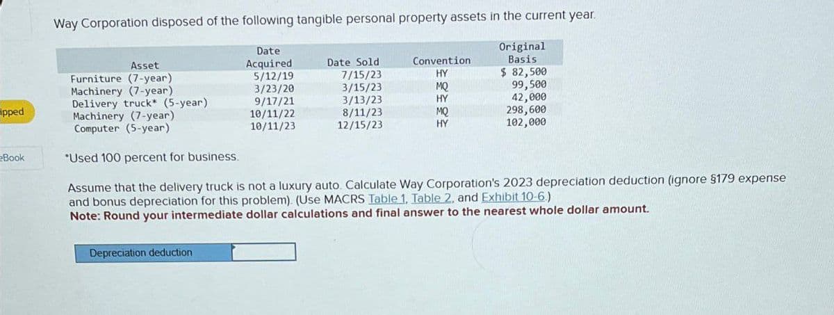 Asset
Date
Acquired
Way Corporation disposed of the following tangible personal property assets in the current year.
Original
Basis
Date Sold
Furniture (7-year)
5/12/19
7/15/23
Convention
HY
$ 82,500
Machinery (7-year)
3/23/20
3/15/23
MQ
99,500
Delivery truck* (5-year)
9/17/21
3/13/23
HY
42,000
pped
Machinery (7-year)
10/11/22
8/11/23
MQ
298,600
Computer (5-year)
10/11/23
12/15/23
HY
102,000
Book
*Used 100 percent for business.
Assume that the delivery truck is not a luxury auto. Calculate Way Corporation's 2023 depreciation deduction (ignore §179 expense
and bonus depreciation for this problem). (Use MACRS Table 1, Table 2, and Exhibit 10-6.)
Note: Round your intermediate dollar calculations and final answer to the nearest whole dollar amount.
Depreciation deduction