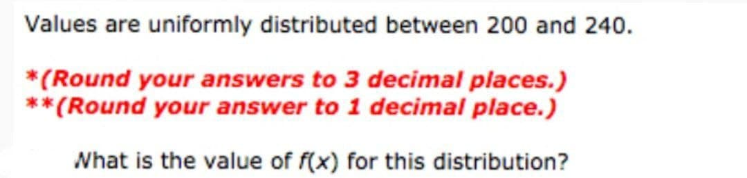 Values are uniformly distributed between 200 and 240.
*(Round your answers to 3 decimal places.)
**(Round your answer to 1 decimal place.)
What is the value of f(x) for this distribution?