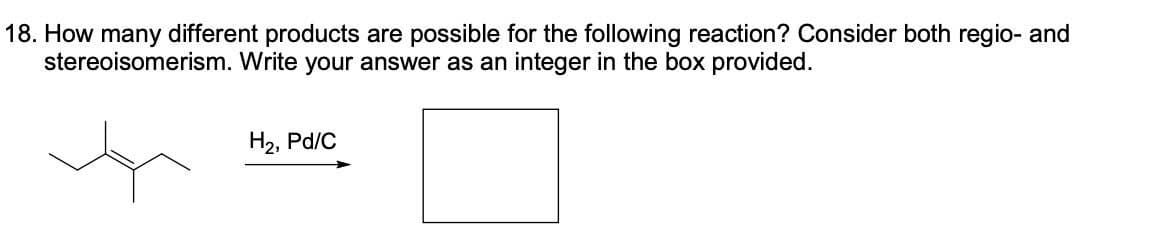 18. How many different products are possible for the following reaction? Consider both regio- and
stereoisomerism. Write your answer as an integer in the box provided.
H2, Pd/C