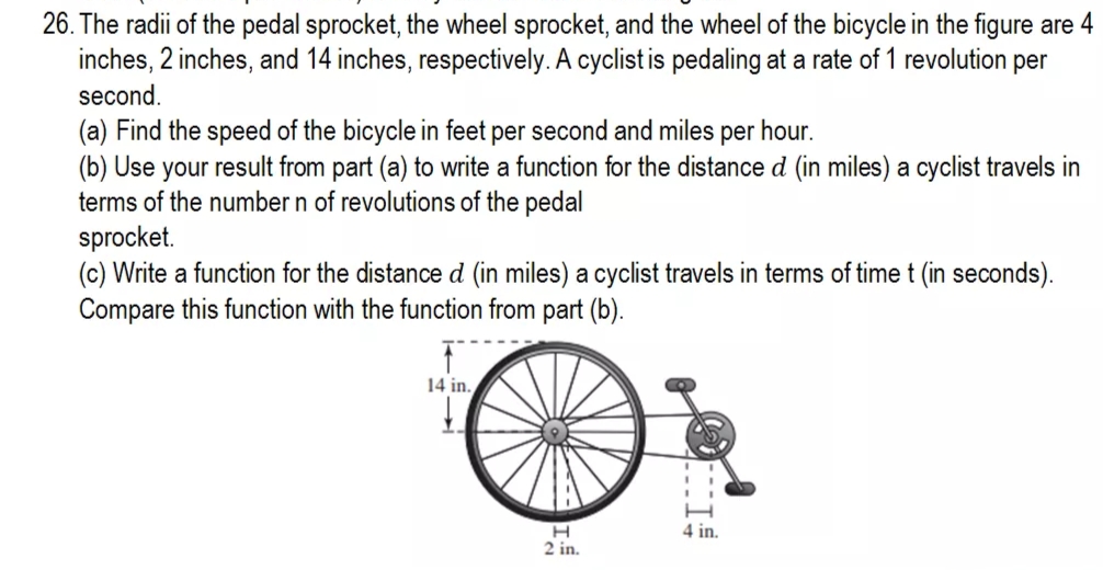 26. The radii of the pedal sprocket, the wheel sprocket, and the wheel of the bicycle in the figure are 4
inches, 2 inches, and 14 inches, respectively. A cyclist is pedaling at a rate of 1 revolution per
second.
(a) Find the speed of the bicycle in feet per second and miles per hour.
(b) Use your result from part (a) to write a function for the distance d (in miles) a cyclist travels in
terms of the number n of revolutions of the pedal
sprocket.
(c) Write a function for the distance d (in miles) a cyclist travels in terms of time t (in seconds).
Compare this function with the function from part (b).
14 in.
4 in.
2 in.
