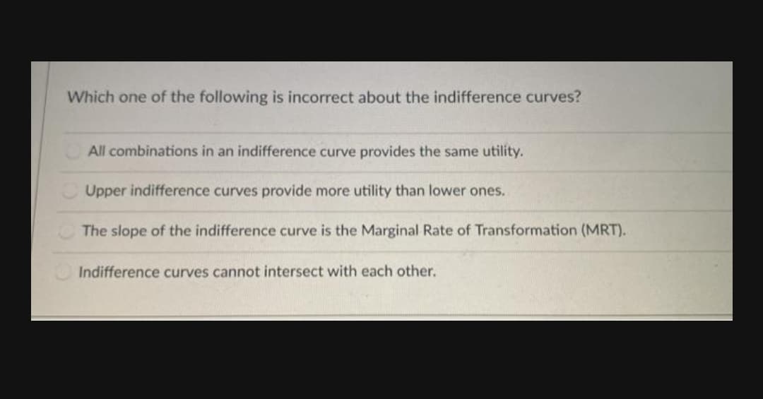 Which one of the following is incorrect about the indifference curves?
All combinations in an indifference curve provides the same utility.
Upper indifference curves provide more utility than lower ones.
The slope of the indifference curve is the Marginal Rate of Transformation (MRT).
Indifference curves cannot intersect with each other.
