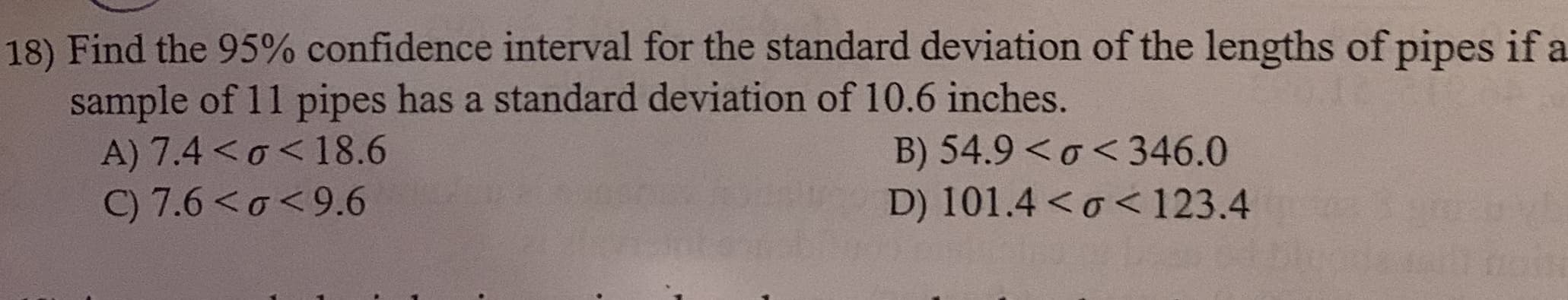 18) Find the 95% confidence interval for the standard deviation of the lengths of pipes if a
sample of 11 pipes has a standard deviation of 10.6 inches.
A) 7.4< 0<18.6
C) 7.6 <a<9.6
B) 54.9 < o<346.0
D) 101.4 < o<123.4
0100H
