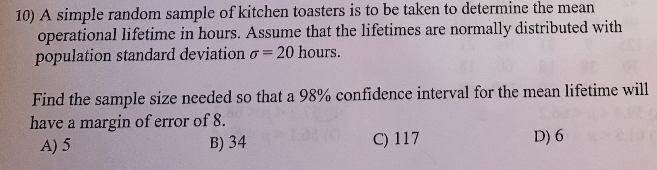 10) A simple random sample of kitchen toasters is to be taken to determine the mean
operational lifetime in hours. Assume that the lifetimes are normally distributed with
population standard deviation o= 20 hours.
Find the sample size needed so that a 98% confidence interval for the mean lifetime will
have a margin of error of 8.
A) 5
B) 34
C) 117
D) 6
