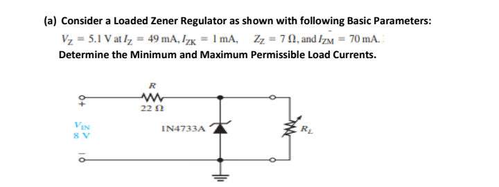 (a) Consider a Loaded Zener Regulator as shown with following Basic Parameters:
Vz = 5.1 V at lz = 49 mA, Izg = 1 mA, Zz = 7N, and IzM = 70 mA.
Determine the Minimum and Maximum Permissible Load Currents.
R
22 1
RL
VIN
8 V
I14733A
