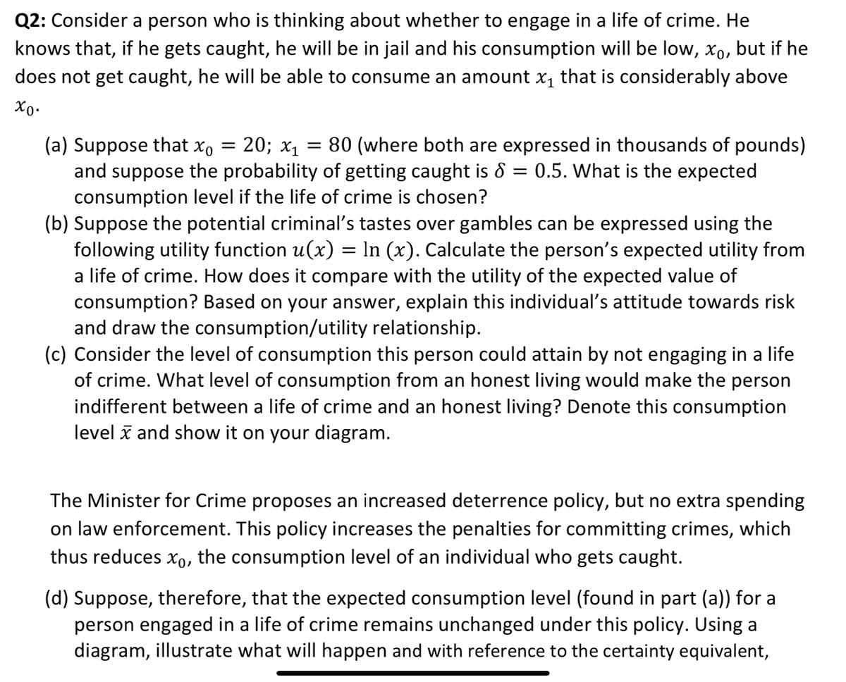 Q2: Consider a person who is thinking about whether to engage in a life of crime. He
knows that, if he gets caught, he will be in jail and his consumption will be low, xº, but if he
does not get caught, he will be able to consume an amount x₁ that is considerably above
Χρ·
(a) Suppose that x₁ = 20; x₁ = 80 (where both are expressed in thousands of pounds)
and suppose the probability of getting caught is 8 = 0.5. What is the expected
consumption level if the life of crime is chosen?
(b) Suppose the potential criminal's tastes over gambles can be expressed using the
following utility function u(x) = In (x). Calculate the person's expected utility from
a life of crime. How does it compare with the utility of the expected value of
consumption? Based on your answer, explain this individual's attitude towards risk
and draw the consumption/utility relationship.
(c) Consider the level of consumption this person could attain by not engaging in a life
of crime. What level of consumption from an honest living would make the person
indifferent between a life of crime and an honest living? Denote this consumption
level and show it on your diagram.
The Minister for Crime proposes an increased deterrence policy, but no extra spending
on law enforcement. This policy increases the penalties for committing crimes, which
thus reduces x, the consumption level of an individual who gets caught.
(d) Suppose, therefore, that the expected consumption level (found in part (a)) for a
person engaged in a life of crime remains unchanged under this policy. Using a
diagram, illustrate what will happen and with reference to the certainty equivalent,