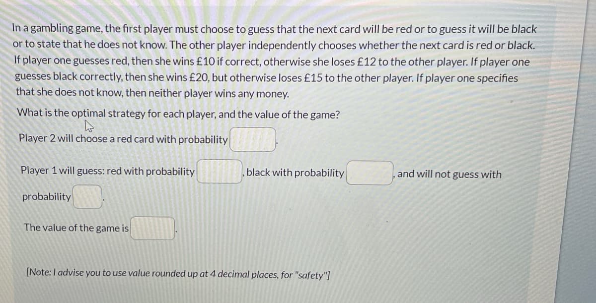 In a gambling game, the first player must choose to guess that the next card will be red or to guess it will be black
or to state that he does not know. The other player independently chooses whether the next card is red or black.
If player one guesses red, then she wins £10 if correct, otherwise she loses £12 to the other player. If player one
guesses black correctly, then she wins £20, but otherwise loses £15 to the other player. If player one specifies
that she does not know, then neither player wins any money.
What is the optimal strategy for each player, and the value of the game?
4
Player 2 will choose a red card with probability
Player 1 will guess: red with probability
probability
The value of the game is
black with probability
[Note: I advise you to use value rounded up at 4 decimal places, for "safety"]
and will not guess with