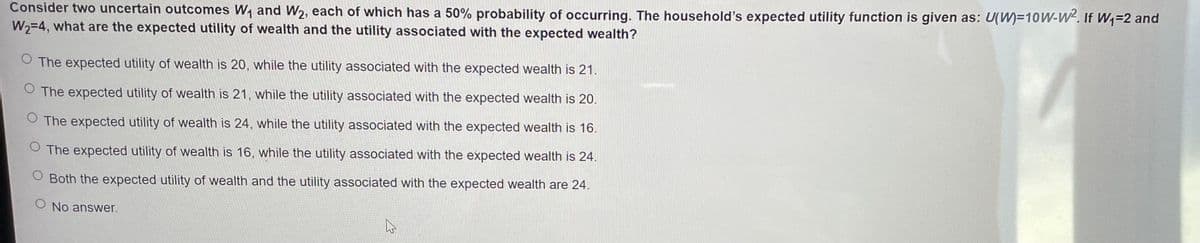 Consider two uncertain outcomes W₁ and W₂, each of which has a 50% probability of occurring. The household's expected utility function is given as: U(M)=10W-W². If W₁-2 and
W₂=4, what are the expected utility of wealth and the utility associated with the expected wealth?
O The expected utility of wealth is 20, while the utility associated with the expected wealth is 21.
O The expected utility of wealth is 21, while the utility associated with the expected wealth is 20.
O The expected utility of wealth is 24, while the utility associated with the expected wealth is 16.
O The expected utility of wealth is 16, while the utility associated with the expected wealth is 24.
O Both the expected utility of wealth and the utility associated with the expected wealth are 24.
O No answer.
A