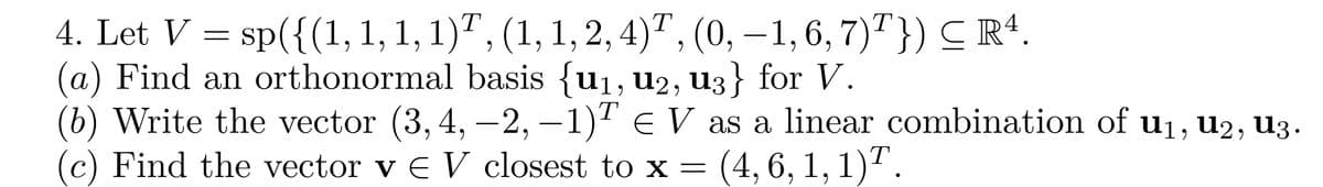 4. Let V = sp({(1, 1, 1, 1)ª, (1, 1, 2, 4)¹, (0, –1, 6, 7)¹}) ≤ R¹.
(a) Find an orthonormal basis {u₁, U2, u3} for V.
T
(b) Write the vector (3, 4, −2, −1)ª € V as a linear combination of u₁, U₂, U3.
(c) Find the vector v € V closest to x = (4, 6, 1, 1)¹
T