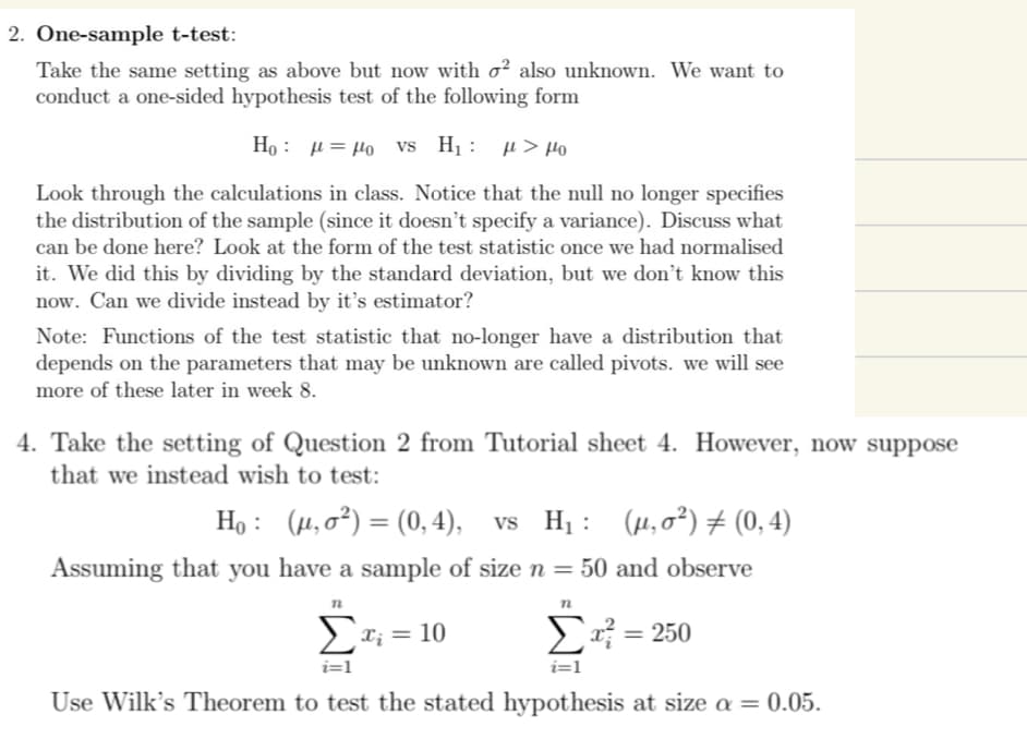 2. One-sample t-test:
Take the same setting as above but now with o2 also unknown. We want to
conduct a one-sided hypothesis test of the following form
Ho: μ = μo vs H: μ > μο
Look through the calculations in class. Notice that the null no longer specifies
the distribution of the sample (since it doesn't specify a variance). Discuss what
can be done here? Look at the form of the test statistic once we had normalised
it. We did this by dividing by the standard deviation, but we don't know this
now. Can we divide instead by it's estimator?
Note: Functions of the test statistic that no-longer have a distribution that
depends on the parameters that may be unknown are called pivots. we will see
more of these later in week 8.
4. Take the setting of Question 2 from Tutorial sheet 4. However, now suppose
that we instead wish to test:
Ho: (μ,0²) = (0,4), vs H₁: (µ, o²) ‡ (0,4)
Assuming that you have a sample of size n = 50 and observe
n
n
Σα; = 10
E =250
i=1
i=1
Use Wilk's Theorem to test the stated hypothesis at size a = 0.05.