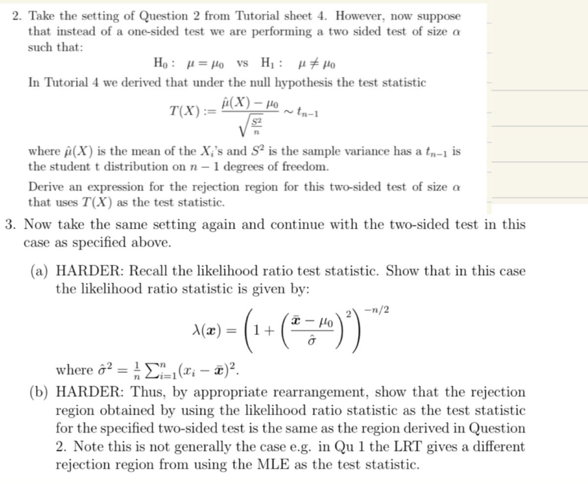 2. Take the setting of Question 2 from Tutorial sheet 4. However, now suppose
that instead of a one-sided test we are performing a two sided test of size a
such that:
Ho
Ho vs H₁ μμo
In Tutorial 4 we derived that under the null hypothesis the test statistic
â(X) – Ho
~tn-1
T(X) :
=
where (X) is the mean of the X;'s and S² is the sample variance has a tñ−1 is
the student t distribution on n - 1 degrees of freedom.
Derive an expression for the rejection region for this two-sided test of size a
that uses T(X) as the test statistic.
3. Now take the same setting again and continue with the two-sided test in this
case as specified above.
(a) HARDER: Recall the likelihood ratio test statistic. Show that in this case
the likelihood ratio statistic is given by:
n
X(x) =
=)
=
(1 + (ª = μ10) ²)
2 -n/2
where 2 = ¹₁(x₁ - x)².
(b) HARDER: Thus, by appropriate rearrangement, show that the rejection
region obtained by using the likelihood ratio statistic as the test statistic
for the specified two-sided test is the same as the region derived in Question
2. Note this is not generally the case e.g. in Qu 1 the LRT gives a different
rejection region from using the MLE as the test statistic.