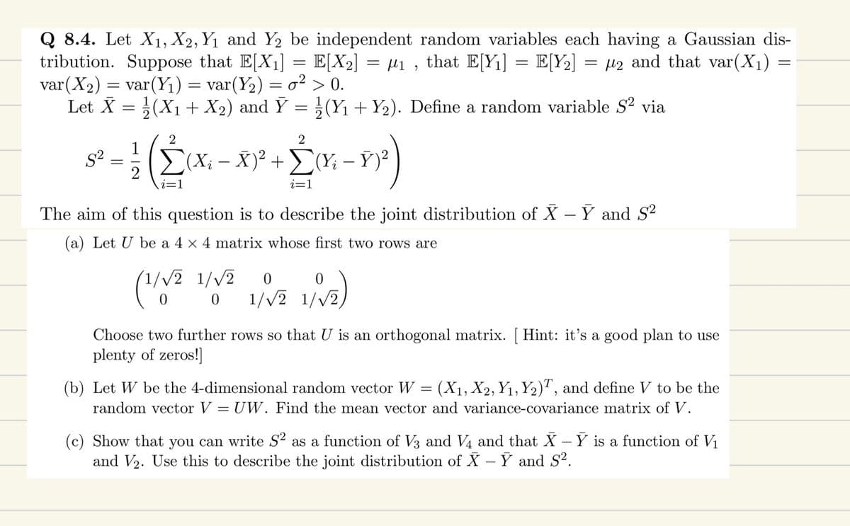 Q 8.4. Let X₁, X2, Y₁ and Y2 be independent random variables each having a Gaussian dis-
tribution. Suppose that E[X₁] = E[X₂]
µ₁, that E[Y₁] = E[Y₂]
μ2 and that var(X₁)
var (X₂) = var (Y₁) = var(Y₂) = o² > 0.
Let X = (X₁ + X₂) and Ỹ = ½ (Y₁ + Y₂). Define a random variable S² via
S²
=
2
Σ(Xi − X)² + Σ(Y₂ − Ỹ)²
ΣΥ
i-n²)
i=1
1 (2₁x
i=1
=
(1/√2 1/√2
0
The aim of this question is to describe the joint distribution of X - Y and S²
(a) Let U be a 4 4 matrix whose first two rows are
0
0
1/√2 1/√₂)
-
Choose two further rows so that U is an orthogonal matrix. [Hint: it's a good plan to use
plenty of zeros!]
(b) Let W be the 4-dimensional random vector W = (X₁, X2, Y₁, Y2), and define V to be the
random vector V = UW. Find the mean vector and variance-covariance matrix of V.
(c) Show that you can write S² as a function of V3 and V4 and that X - Y is a function of V₁
and V₂. Use this to describe the joint distribution of X - Y and S².