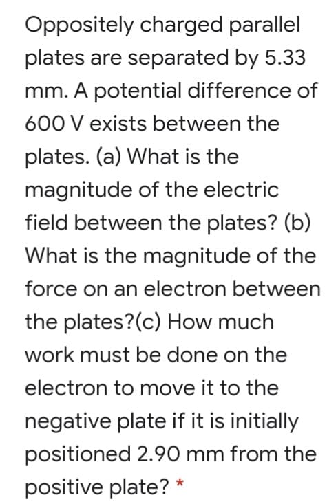 Oppositely charged parallel
plates are separated by 5.33
mm. A potential difference of
600 V exists between the
plates. (a) What is the
magnitude of the electric
field between the plates? (b)
What is the magnitude of the
force on an electron between
the plates?(c) How much
work must be done on the
electron to move it to the
negative plate if it is initially
positioned 2.90 mm from the
positive plate? *
