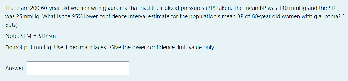 There are 200 60-year old women with glaucoma that had their blood pressures (BP) taken. The mean BP was 140 mmHg and the SD
was 25mmHg. What is the 95% lower confidence interval estimate for the population's mean BP of 60-year old women with glaucoma? (
5pts)
Note: SEM = SD/ vn
Do not put mmHg. Use 1 decimal places. Give the lower confidence limit value only.
Answer:
