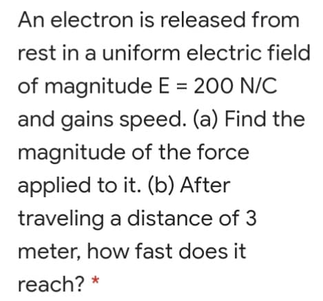An electron is released from
rest in a uniform electric field
of magnitude E = 200 N/C
%3D
and gains speed. (a) Find the
magnitude of the force
applied to it. (b) After
traveling a distance of 3
meter, how fast does it
reach? *
