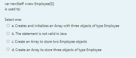 var newStaff =new Employee[3];
is used to:
Select one:
O a. Creates and initializes an Array with three objects of type Employee
O b. The statement is not valid in Java
O c. Create an Array to store two Employee objects
O d. Create an Array to store three objects of type Employee
