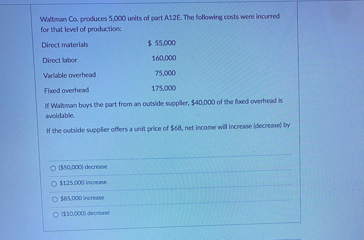 Waltman Co. produces 5,000 units of part A12E. The following costs were incurred
for that level of production:
Direct materials
$ 55,000
Direct labor
160,000
Variable overhead
75,000
Fixed overhead
175,000
If Waltman buys the part from an outside supplier, $40,000 of the fixed overhead is
avoidable.
If the outside supplier offers a unit price of $68, net income will increase (decrease) by
O ($50,000) decrease
$125,000 increase
O $85,000 increase
O ($10,000) decrease
