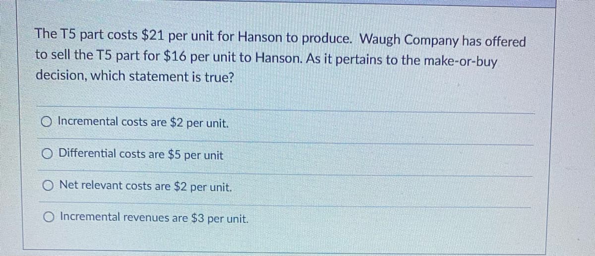 The T5 part costs $21 per unit for Hanson to produce. Waugh Company has offered
to sell the T5 part for $16 per unit to Hanson. As it pertains to the make-or-buy
decision, which statement is true?
O Incremental costs are $2 per unit.
Differential costs are $5 per unit
Net relevant costs are $2 per unit.
Incremental revenues are $3 per unit.
