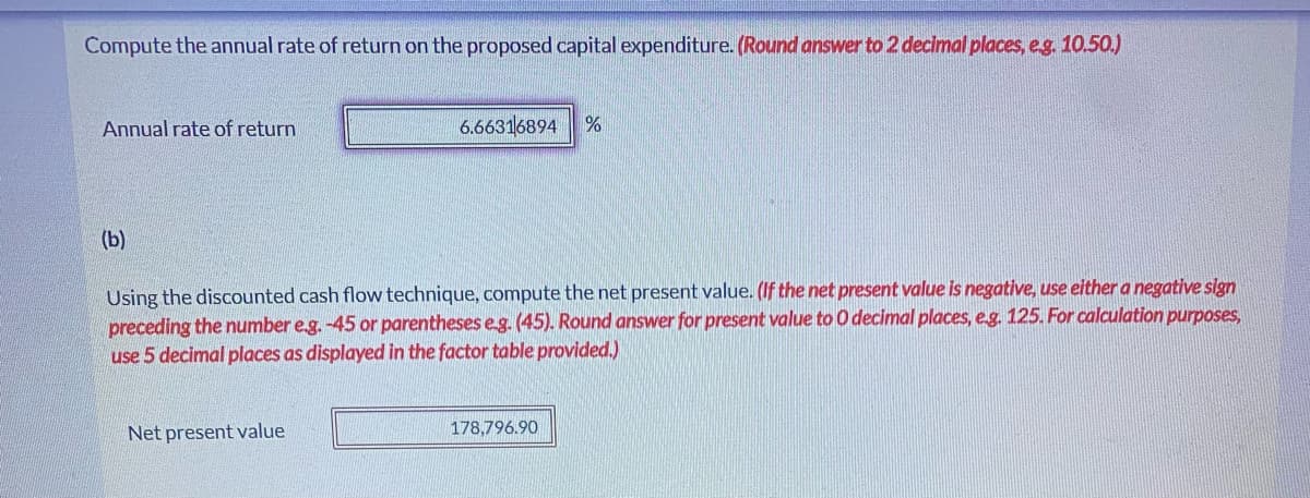Compute the annual rate of return on the proposed capital expenditure. (Round answer to 2 decimal places, e.g. 10.50.)
Annual rate of return
6.66316894 %
(b)
Using the discounted cash flow technique, compute the net present value. (If the net present value is negative, use either a negative sign
preceding the number e.g. -45 or parentheses e.g. (45). Round answer for present value to O decimal places, e.g. 125. For calculation purposes,
use 5 decimal places as displayed in the factor table provided.)
Net present value
178,796.90