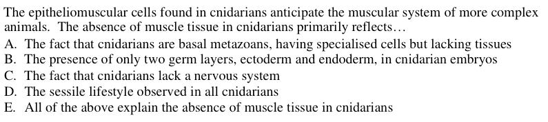 The epitheliomuscular cells found in cnidarians anticipate the muscular system of more complex
animals. The absence of muscle tissue in cnidarians primarily reflects...
A. The fact that cnidarians are basal metazoans, having specialised cells but lacking tissues
B. The presence of only two germ layers, ectoderm and endoderm, in cnidarian embryos
C. The fact that cnidarians lack a nervous system
D. The sessile lifestyle observed in all cnidarians
E. All of the above explain the absence of muscle tissue in cnidarians