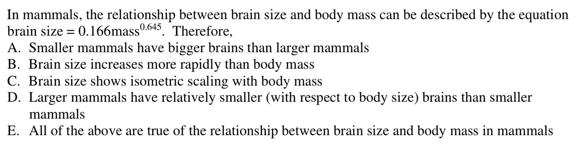 In mammals, the relationship between brain size and body mass can be described by the equation
brain size = 0.166mass 0.645. Therefore,
A. Smaller mammals have bigger brains than larger mammals
B. Brain size increases more rapidly than body mass
C. Brain size shows isometric scaling with body mass
D. Larger mammals have relatively smaller (with respect to body size) brains than smaller
mammals
E. All of the above are true of the relationship between brain size and body mass in mammals