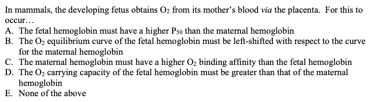 In mammals, the developing fetus obtains O₂ from its mother's blood via the placenta. For this to
occur...
A. The fetal hemoglobin must have a higher Pso than the maternal hemoglobin
B. The O₂ equilibrium curve of the fetal hemoglobin must be left-shifted with respect to the curve
for the maternal hemoglobin
C. The maternal hemoglobin must have a higher O₂ binding affinity than the fetal hemoglobin
D. The O₂ carrying capacity of the fetal hemoglobin must be greater than that of the maternal
hemoglobin
E. None of the above