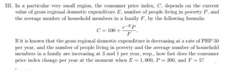 III. In a particular very small region, the consumer price index, C, depends on the current
value of gross regional domestic expenditure E, number of people living in poverty P, and
the average number of household members in a family F, by the following formula:
e-Ep
C = 100 +
F
If it is known that the gross regional domestic expenditure is decreasing at a rate of PHP 50
per year, and the number of people living in poverty and the average number of household
members in a family are increasing at 3 and 1 per year, resp., how fast does the consumer
price index change per year at the moment when E = 1,000, P = 200, and F = 5?
