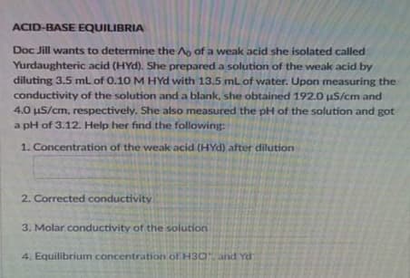ACID-BASE EQUILIBRIA
Doc Jill wants to determine the Ao of a weak acid she isolated called
Yurdaughteric acid (HYd). She prepared a solution of the weak acid by
diluting 3.5 ml of 0.10 M HYd with 13.5 mL of water. Upon measuring the
conductivity of the solution and a blank, she obtained 192.0 uS/cm and
4.0 uS/cm, respectively. She also measured the pH of the solution and got
a pH of 3.12. Help her find the following:
1. Concentration of the weak acid (HYd) after dilution
2. Corrected conductivity
3. Molar conductivity of the solution
4. Equilibrium concentration of H30and Yd
