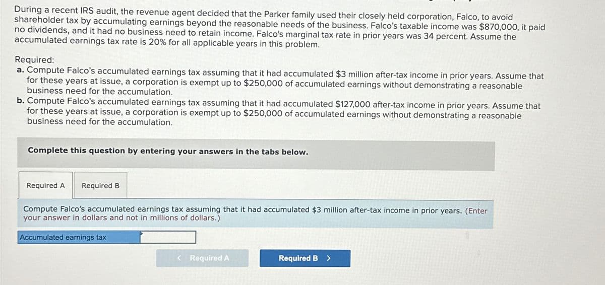 During a recent IRS audit, the revenue agent decided that the Parker family used their closely held corporation, Falco, to avoid
shareholder tax by accumulating earnings beyond the reasonable needs of the business. Falco's taxable income was $870,000, it paid
no dividends, and it had no business need to retain income. Falco's marginal tax rate in prior years was 34 percent. Assume the
accumulated earnings tax rate is 20% for all applicable years in this problem.
Required:
a. Compute Falco's accumulated earnings tax assuming that it had accumulated $3 million after-tax income in prior years. Assume that
for these years at issue, a corporation is exempt up to $250,000 of accumulated earnings without demonstrating a reasonable
business need for the accumulation.
b. Compute Falco's accumulated earnings tax assuming that it had accumulated $127,000 after-tax income in prior years. Assume that
for these years at issue, a corporation is exempt up to $250,000 of accumulated earnings without demonstrating a reasonable
business need for the accumulation.
Complete this question by entering your answers in the tabs below.
Required A
Required B
Compute Falco's accumulated earnings tax assuming that it had accumulated $3 million after-tax income in prior years. (Enter
your answer in dollars and not in millions of dollars.)
Accumulated earnings tax
< Required A
Required B >
