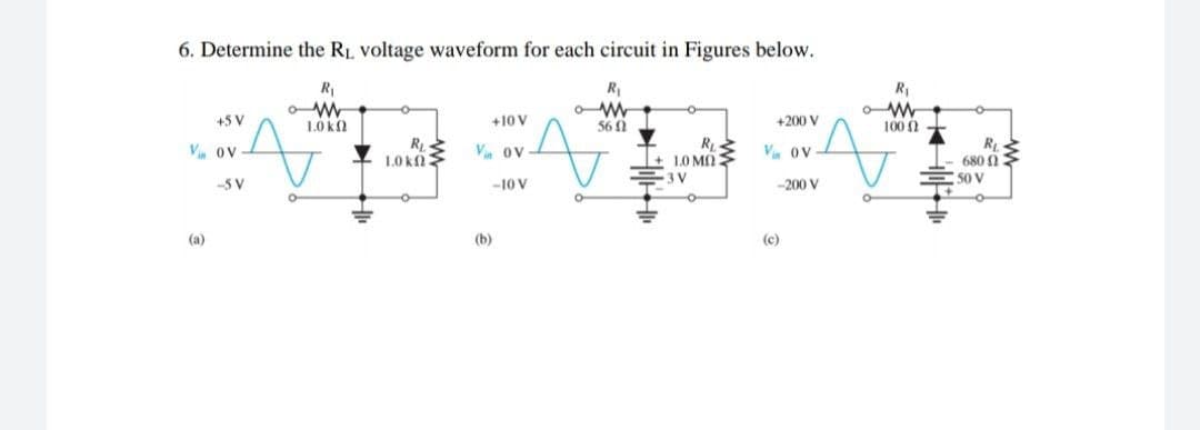 6. Determine the RL voltage waveform for each circuit in Figures below.
R
R,
+5 V
10 k
+10 V
560
+200 V
100 0
R
680 1
50 V
Vi OV
1.0 kn
Vin ov
LO MO
Vin ov
3 V
-5 V
-10 V
-200 V
(a)
(b)
(c)

