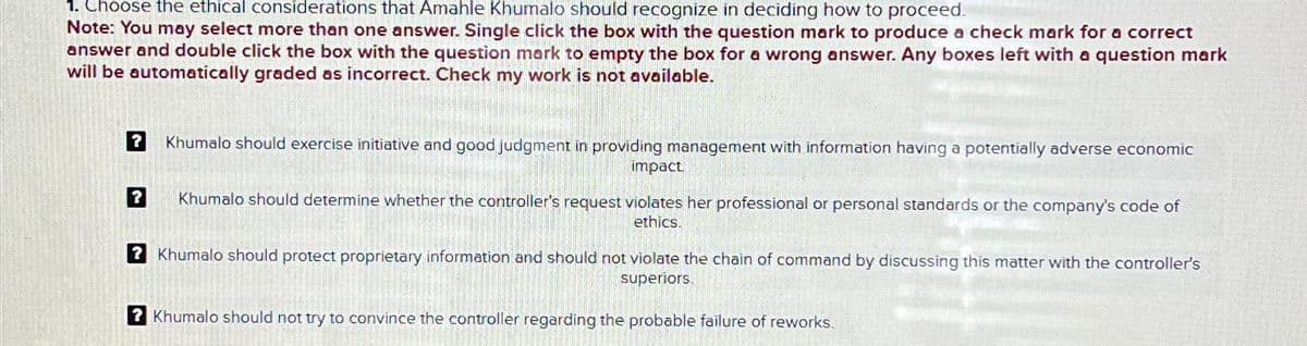 1. Choose the ethical considerations that Amahle Khumalo should recognize in deciding how to proceed.
Note: You may select more than one answer. Single click the box with the question mark to produce a check mark for a correct
answer and double click the box with the question mark to empty the box for a wrong answer. Any boxes left with a question mark
will be automatically graded as incorrect. Check my work is not available.
Khumalo should exercise initiative and good judgment in providing management with information having a potentially adverse economic
impact
Khumalo should determine whether the controller's request violates her professional or personal standards or the company's code of
ethics.
? Khumalo should protect proprietary information and should not violate the chain of command by discussing this matter with the controller's
superiors
?Khumalo should not try to convince the controller regarding the probable failure of reworks.