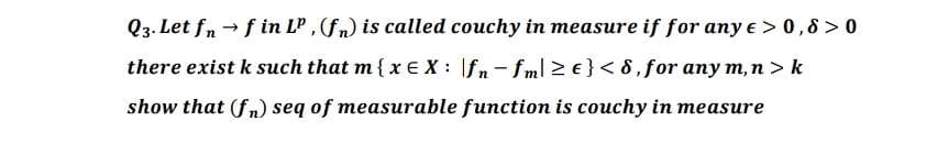 Q3. Let fn →f in Lº, (f) is called couchy in measure if for any e > 0,8>0
there exist k such that m { x = X: fn-fml ≥ e} <8, for any m, n > k
show that (fn)seq of measurable function is couchy in measure