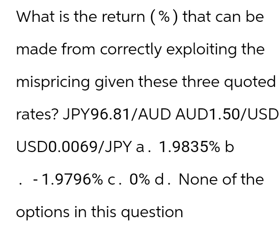 What is the return (%) that can be
made from correctly exploiting the
mispricing given these three quoted
rates? JPY96.81/AUD AUD1.50/USD
USD0.0069/JPY a. 1.9835% b
-1.9796% c. 0% d. None of the
options in this question