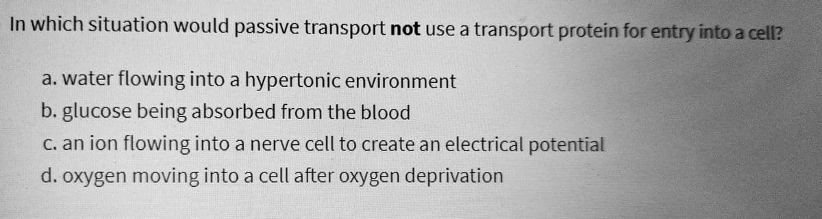In which situation would passive transport not use a transport protein for entry into a cell?
a. water flowing into a hypertonic environment
b. glucose being absorbed from the blood
c. an ion flowing into a nerve cell to create an electrical potential
d. oxygen moving into a cell after oxygen deprivation